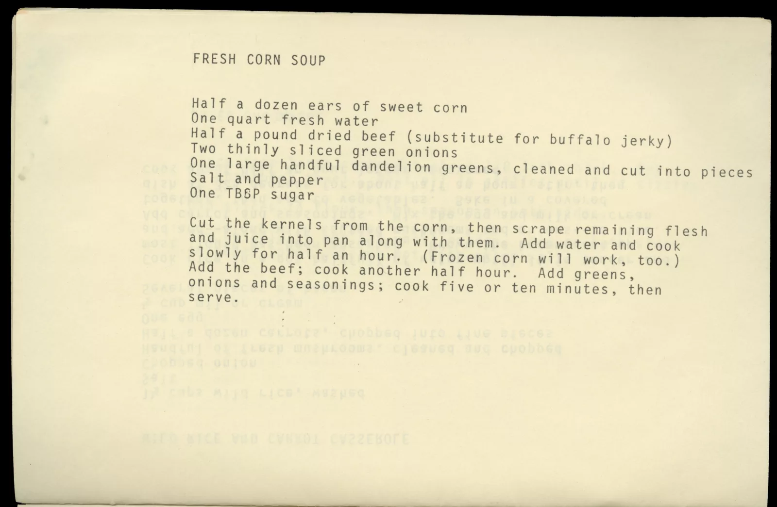 Typed page with recipe for Fresh Corn Soup. The recipe is as follows: "Half a dozen ears of sweet corn, one quart fresh water, half a pound dried beef (substitute for buffalo jerky), two thinly sliced green onions, one large handful dandelion greens (cleaned and cut into pieces), salt and pepper, one tbsp sugar. Cut the kernels from the corn, then scrape remaining flesh and juice into pan along with them. Add water and cook slowly for half and hour. (Frozen corn will work, too). Add the beef; cook another half hour. Add the greens, onions, and seasonings; cook five or ten minutes then serve.